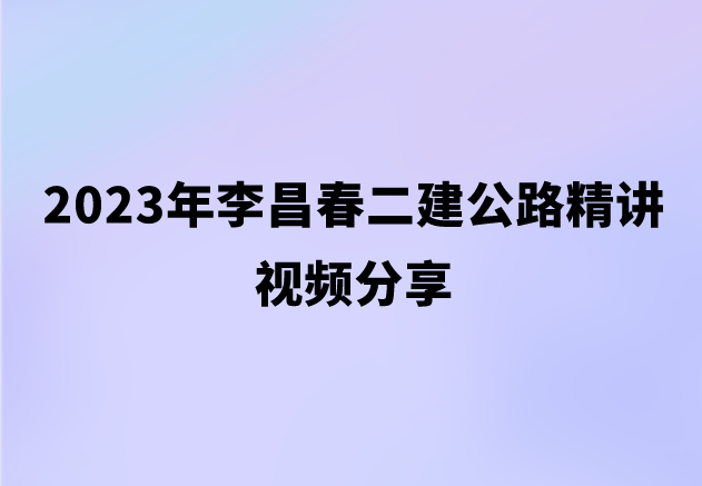 2023年李昌春二建公路精讲视频分享（二级公路建造师真题视频讲义）