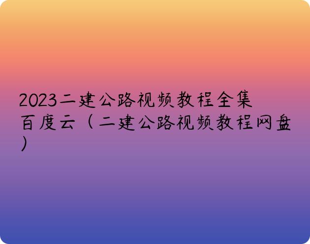 2023二建公路视频教程全集百度云（二建公路视频教程网盘）