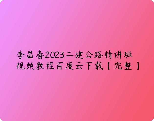 李昌春2023二建公路精讲班视频教程百度云下载【完整】