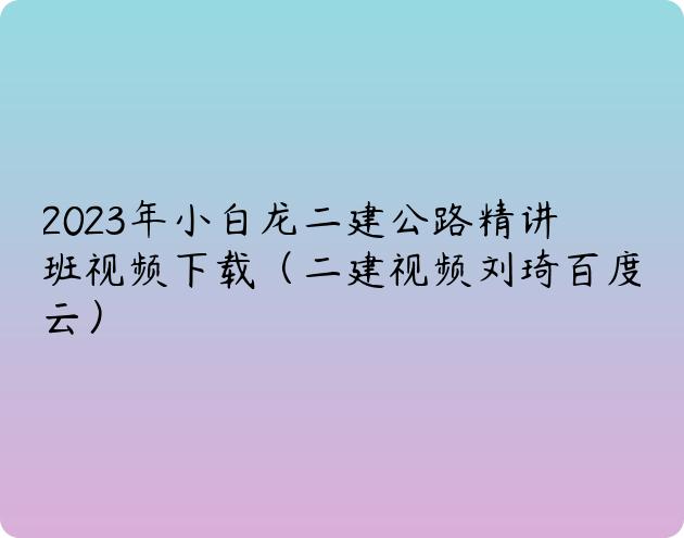 2023年小白龙二建公路精讲班视频下载（二建视频刘琦百度云）