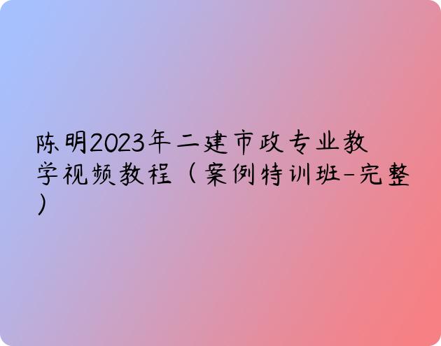 陈明2023年二建市政专业教学视频教程（案例特训班-完整）