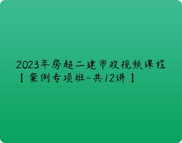 2023年房超二建市政视频课程【案例专项班-共12讲】