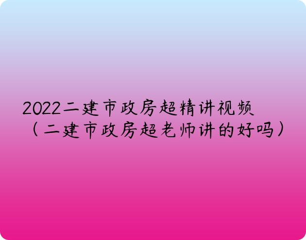 2022二建市政房超精讲视频（二建市政房超老师讲的好吗）