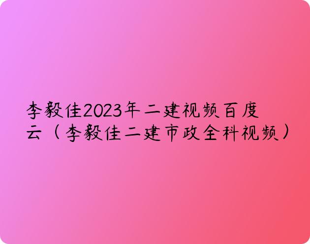 李毅佳2023年二建视频百度云（李毅佳二建市政全科视频）