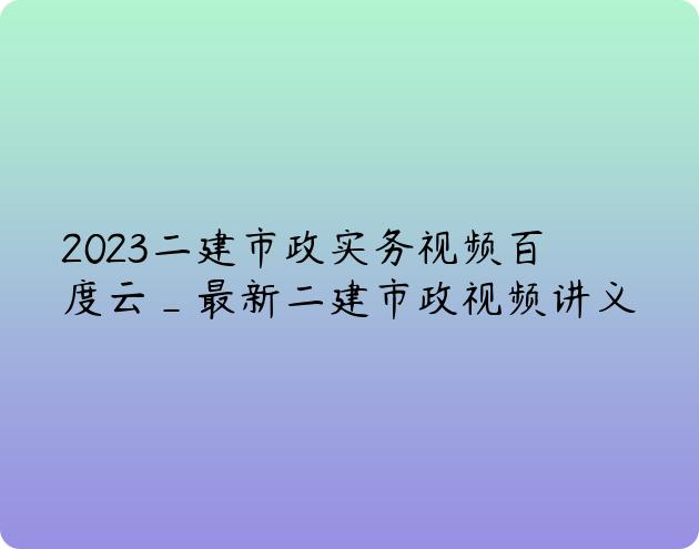 2023二建市政实务视频百度云_最新二建市政视频讲义