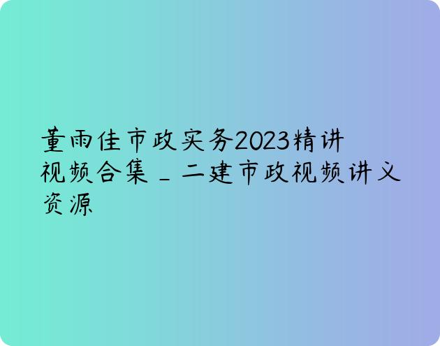 董雨佳市政实务2023精讲视频合集_二建市政视频讲义资源
