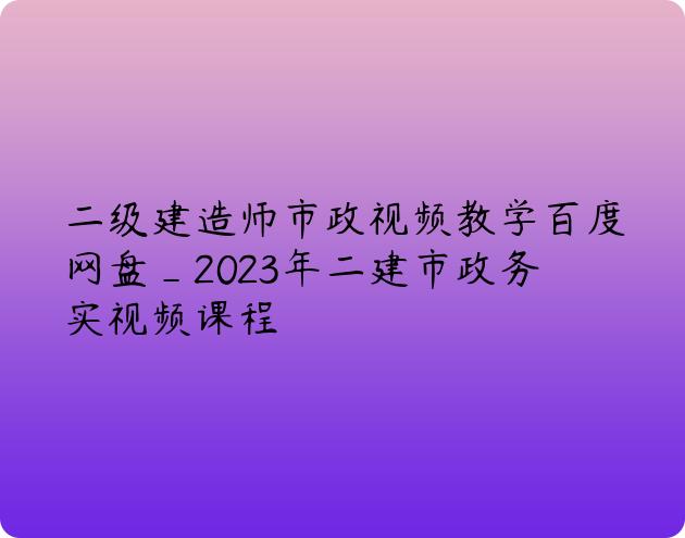 二级建造师市政视频教学百度网盘_2023年二建市政务实视频课程