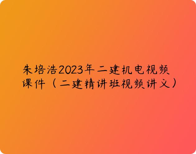 朱培浩2023年二建机电视频课件（二建精讲班视频讲义）