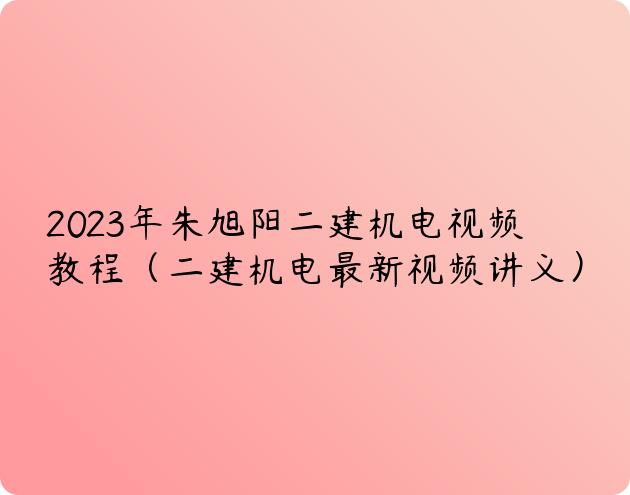 2023年朱旭阳二建机电视频教程（二建机电最新视频讲义）