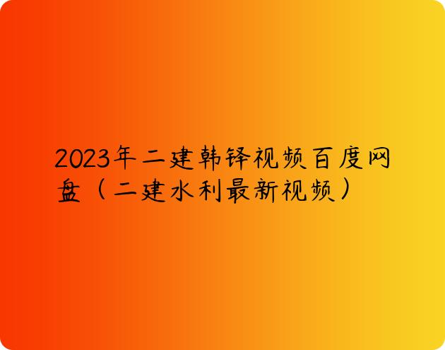 2023年二建韩铎视频百度网盘（二建水利最新视频）