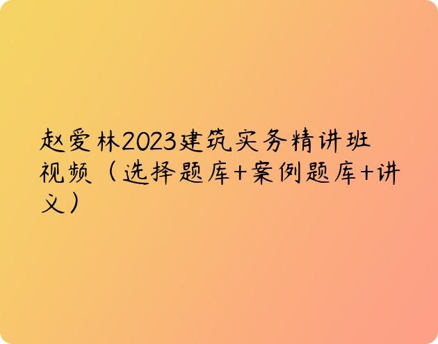 赵爱林2023建筑实务精讲班视频（选择题库+案例题库+讲义）