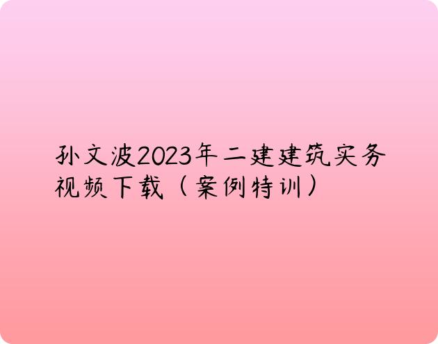 孙文波2023年二建建筑实务视频下载（案例特训）