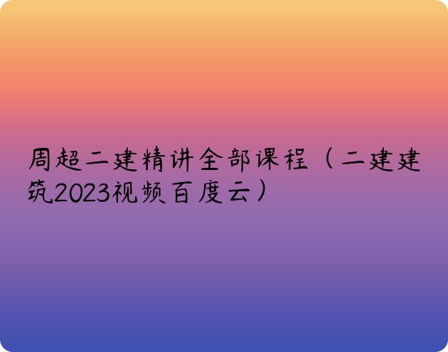 周超二建精讲全部课程（二建建筑2023视频百度云）