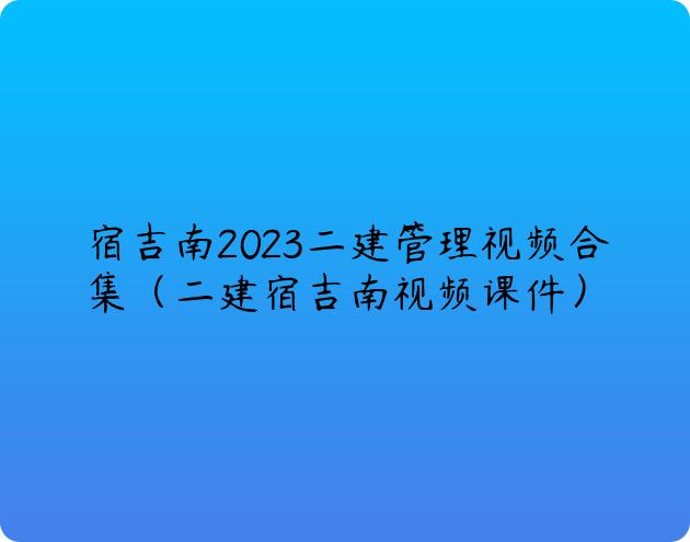 宿吉南2023二建管理视频合集（二建宿吉南视频课件）