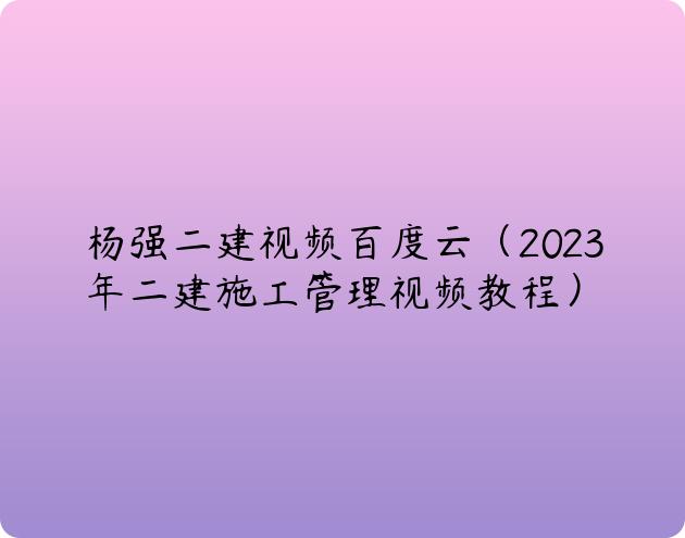 杨强二建视频百度云（2023年二建施工管理视频教程）