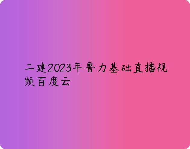 二建2023年鲁力基础直播视频百度云