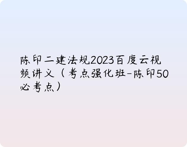 陈印二建法规2023百度云视频讲义（考点强化班-陈印50必考点）