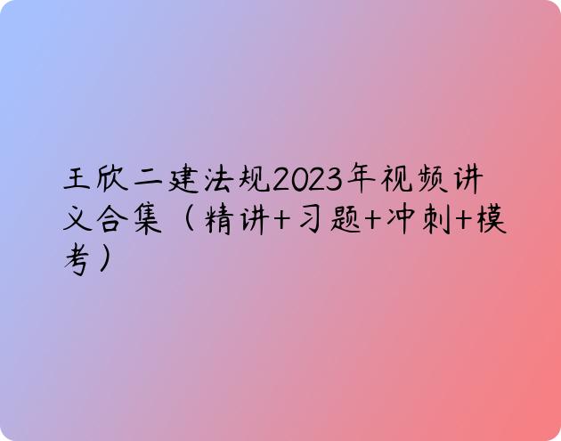 王欣二建法规2023年视频讲义合集（精讲+习题+冲刺+模考）
