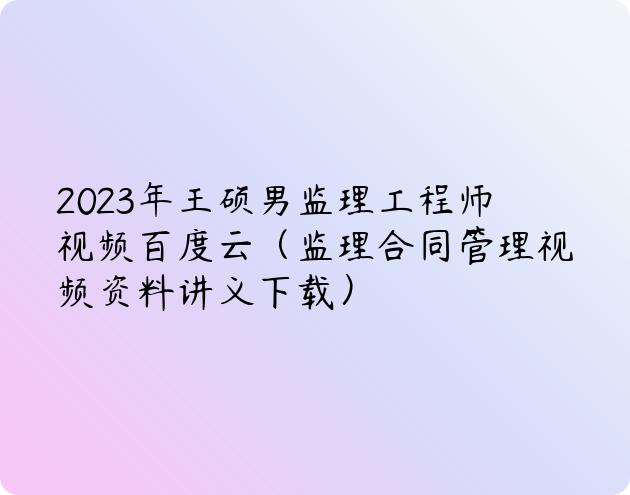 2023年王硕男监理工程师视频百度云（监理合同管理视频资料讲义下载）