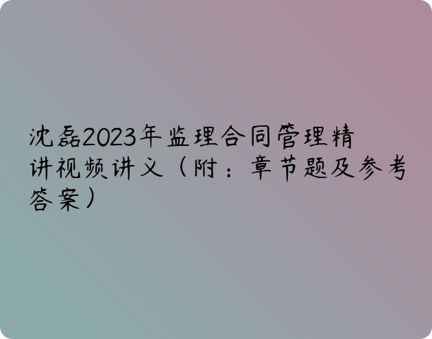 沈磊2023年监理合同管理精讲视频讲义（附：章节题及参考答案）