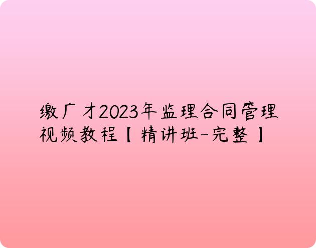 缴广才2023年监理合同管理视频教程【精讲班-完整】