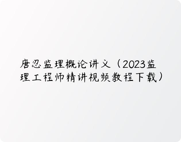 唐忍监理概论讲义（2023监理工程师精讲视频教程下载）