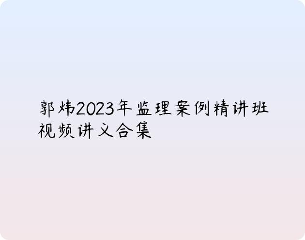 郭炜2023年监理案例精讲班视频讲义合集