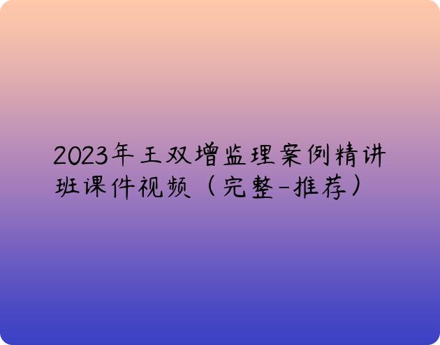 2023年王双增监理案例精讲班课件视频（完整-推荐）