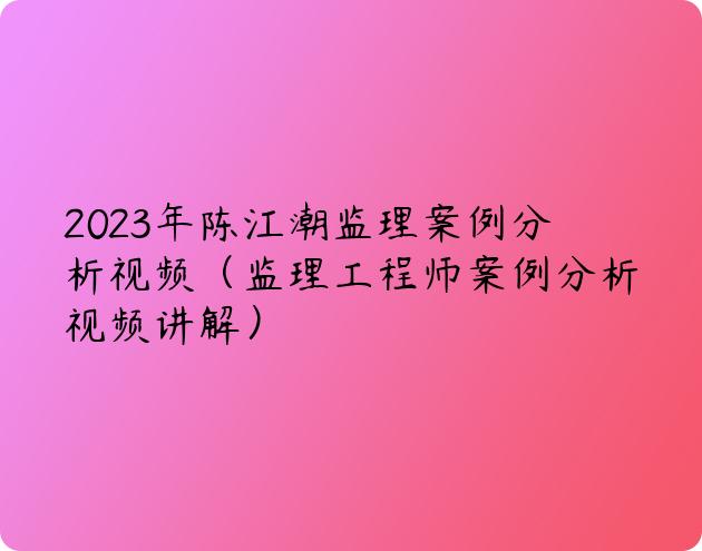 2023年陈江潮监理案例分析视频（监理工程师案例分析视频讲解）