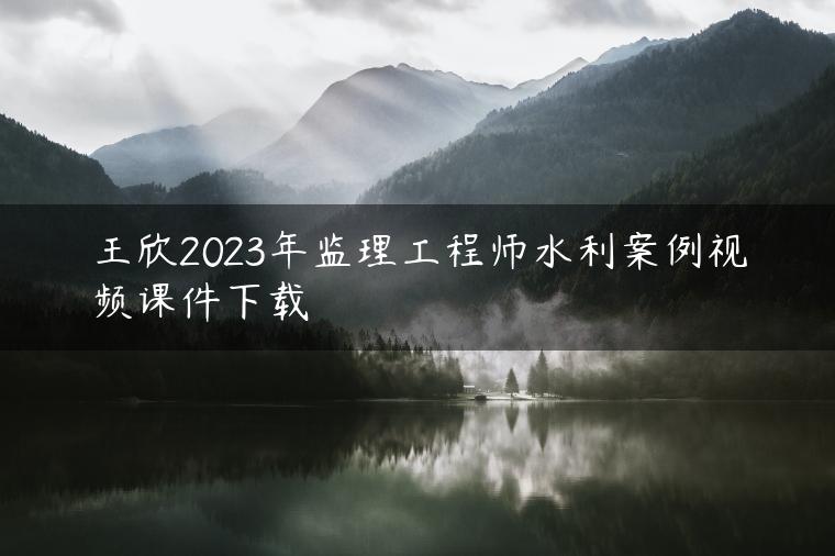 王欣2023年监理工程师水利案例视频课件下载