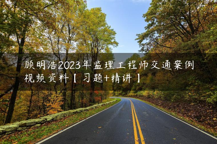 顾明浩2023年监理工程师交通案例视频资料【习题+精讲】