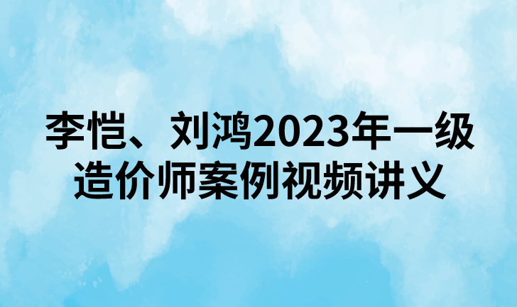 李恺、刘鸿2023年一级造价师案例视频讲义下载