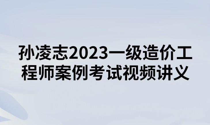 孙凌志2023一级造价工程师案例考试视频讲义【面授强化班】