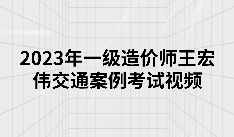 2023年一级造价师王宏伟交通案例考试视频讲义