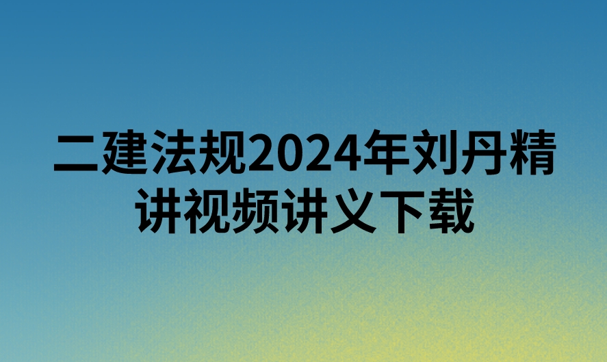 二建法规2024年刘丹精讲视频讲义下载