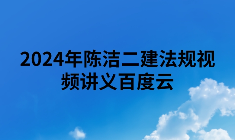 2024年陈洁二建法规视频讲义百度云（精讲+习题+冲刺）