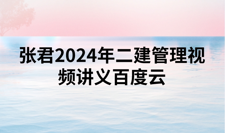张君2024年二建管理视频讲义百度云（精讲+习题+冲刺）