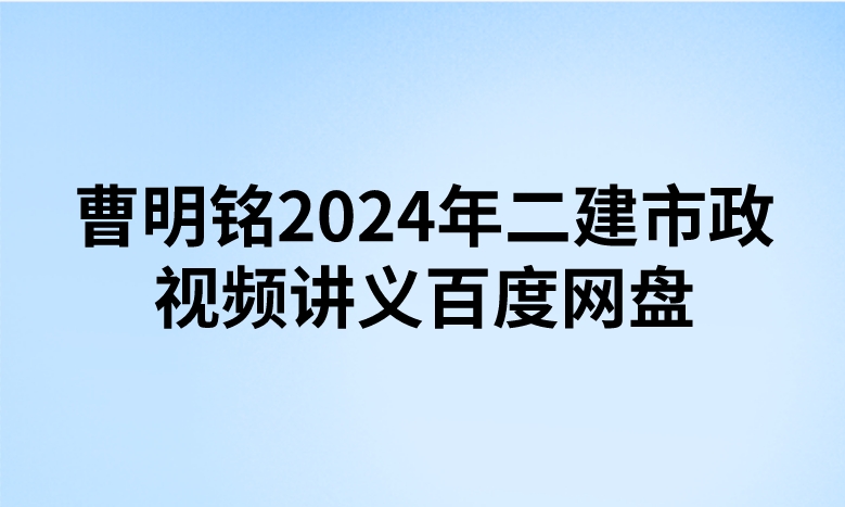 曹明铭2024年二建市政视频讲义百度网盘（精讲+习题+冲刺）