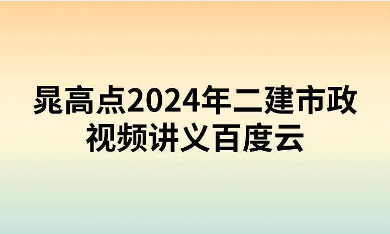 晁高点2024年二建市政视频讲义百度云（精讲+习题+冲刺）