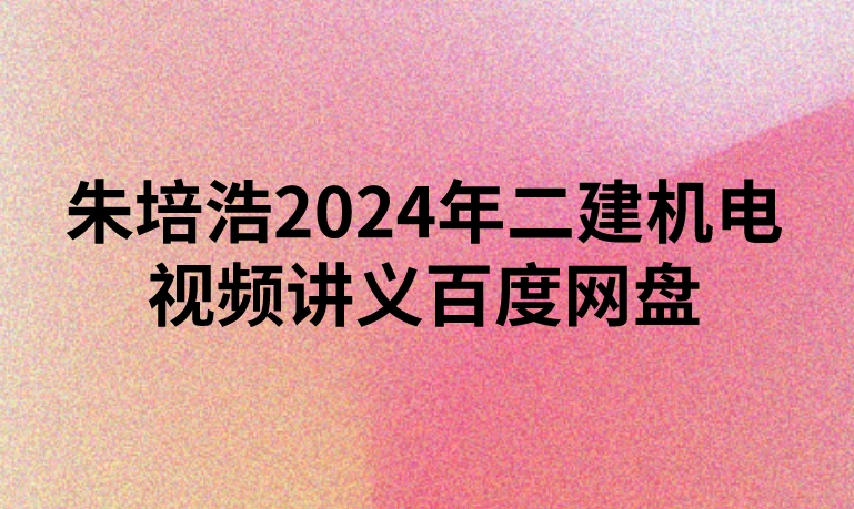 朱培浩2024年二建机电视频讲义百度网盘（精讲+习题+冲刺）