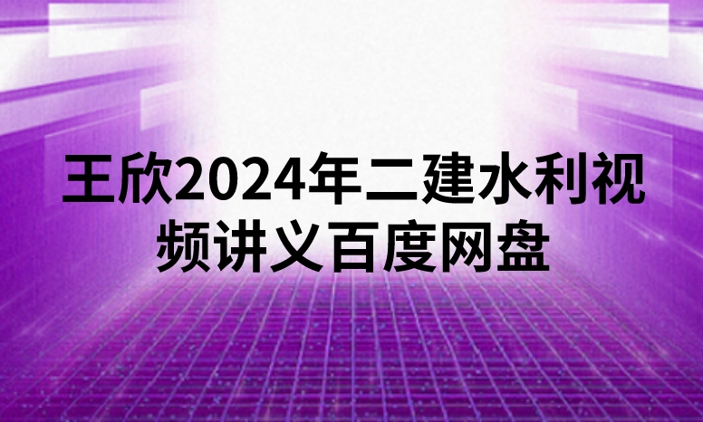 王欣2024年二建水利视频讲义百度网盘（精讲+习题+冲刺）