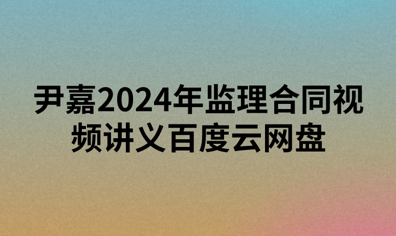 尹嘉2024年监理合同视频讲义百度云网盘（精讲+习题+冲刺）