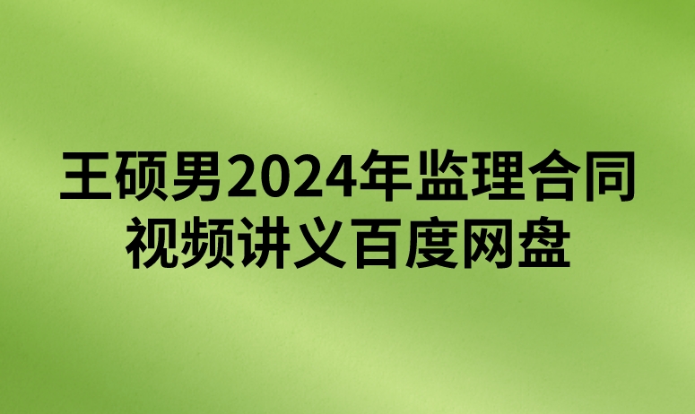 王硕男2024年监理合同视频讲义百度网盘（精讲+习题+冲刺）