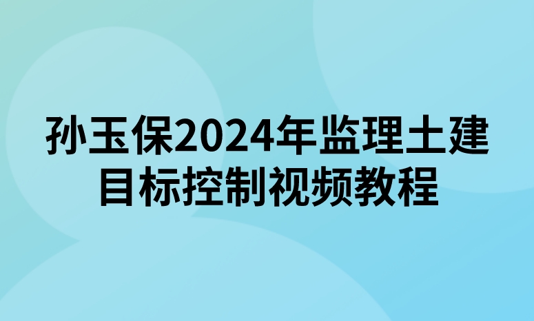 孙玉保2024年监理工程师土建目标控制视频教程