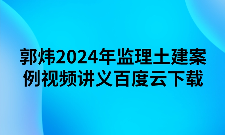 郭炜2024年监理土建案例视频讲义百度云下载（精讲+习题+冲刺）