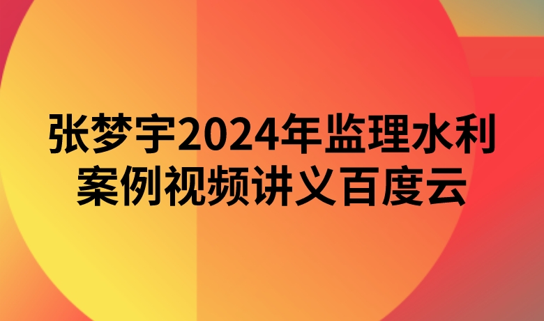 张梦宇2024年监理水利案例视频讲义百度云（精讲+习题+冲刺）