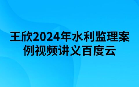 王欣2024年水利监理案例视频讲义百度云（精讲+习题+冲刺）