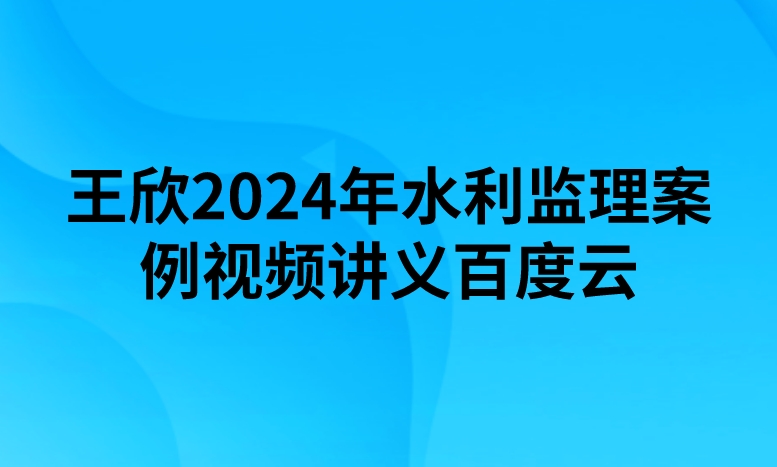 王欣2024年水利监理案例视频讲义百度云（精讲+习题+冲刺）