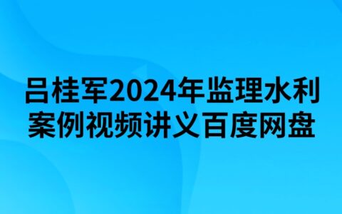 吕桂军2024年监理水利案例视频讲义百度网盘