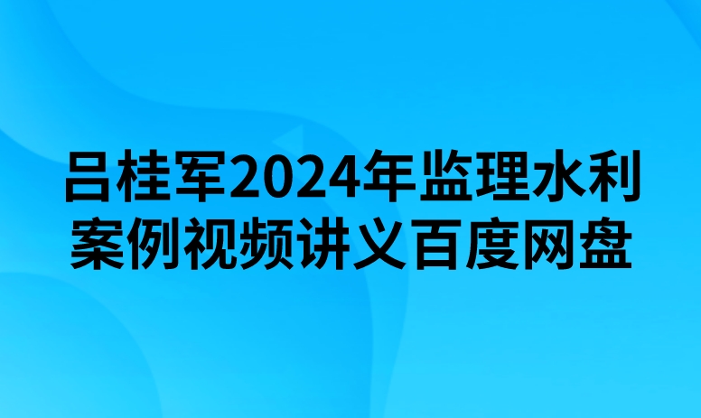 吕桂军2024年监理水利案例视频讲义百度网盘
